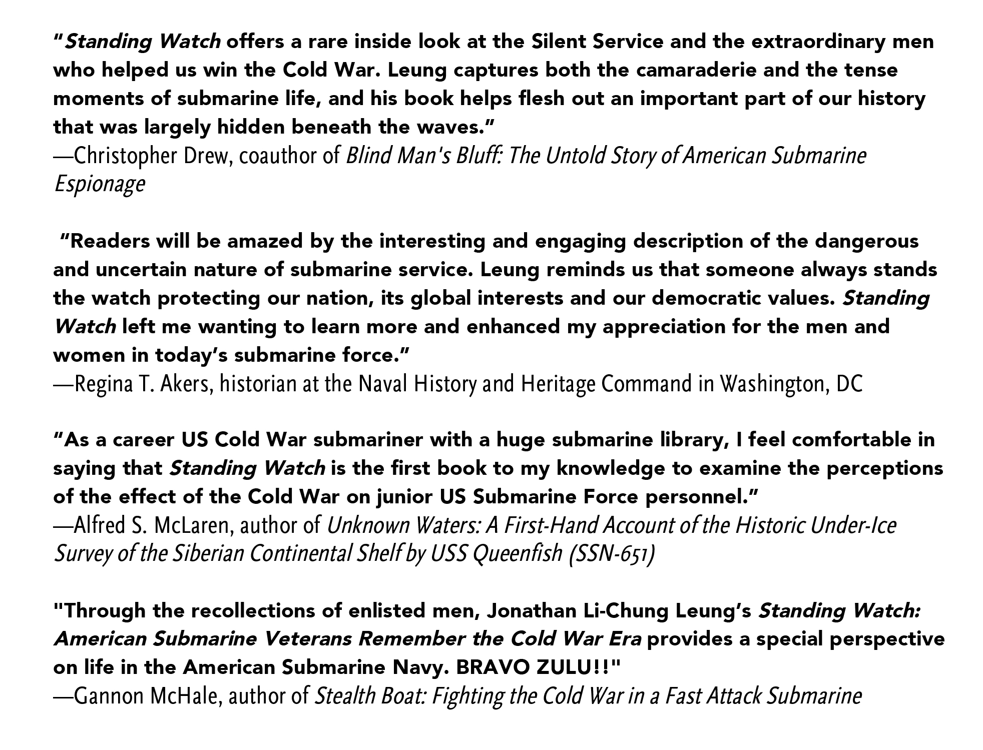 “Standing Watch offers a rare inside look at the Silent Service and the extraordinary men who helped us win the Cold War. Leung captures both the camaraderie and the tense moments of submarine life, and his book helps flesh out an important part of our history that was largely hidden beneath the waves.”
—Christopher Drew, coauthor of Blind Man's Bluff: The Untold Story of American Submarine Espionage

 “Readers will be amazed by the interesting and engaging description of the dangerous and uncertain nature of submarine service. Leung reminds us that someone always stands the watch protecting our nation, its global interests and our democratic values. Standing Watch left me wanting to learn more and enhanced my appreciation for the men and women in today’s submarine force.”
—Regina T. Akers, historian at the Naval History and Heritage Command in Washington, DC

“As a career US Cold War submariner with a huge submarine library, I feel comfortable in saying that Standing Watch is the first book to my knowledge to examine the perceptions of the effect of the Cold War on junior US Submarine Force personnel.”
—Alfred S. McLaren, author of Unknown Waters: A First-Hand Account of the Historic Under-Ice Survey of the Siberian Continental Shelf by USS Queenfish (SSN-651)
"Through the recollections of enlisted men, Jonathan Li-Chung Leung’s Standing Watch: American Submarine Veterans Remember the Cold War Era provides a special perspective on life in the American Submarine Navy. BRAVO ZULU!!"
—Gannon McHale, author of Stealth Boat: Fighting the Cold War in a Fast Attack Submarine
