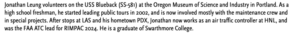 Jonathan Leung volunteers on the USS Blueback (SS-581) at the Oregon Museum of Science and Industry in Portland. As a high school freshman, he started leading public tours in 2002, and is now involved mostly with the maintenance crew and in special projects. After stops at LAS and his hometown PDX, Jonathan now works as an air traffic controller at HNL, and was the FAA ATC lead for RIMPAC 2024. He is a graduate of Swarthmore College.